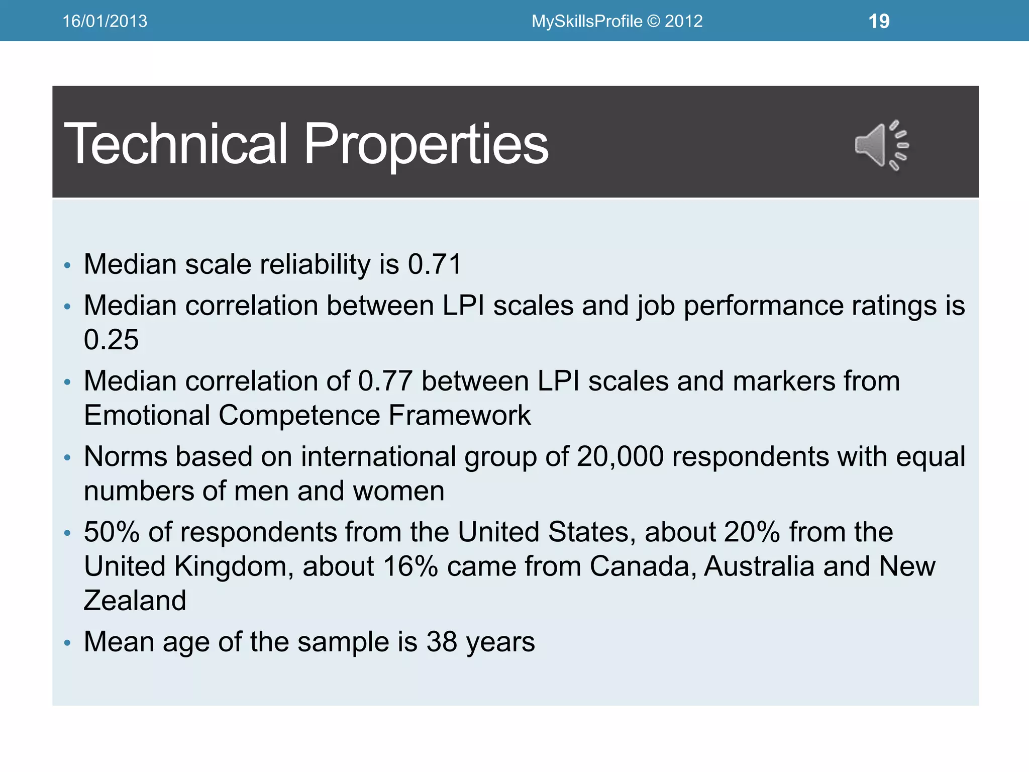 16/01/2013                            MySkillsProfile © 2012   19




Technical Properties
• Median scale reliability is 0.71
• Median correlation between LPI scales and job performance ratings is
    0.25
•   Median correlation of 0.77 between LPI scales and markers from
    Emotional Competence Framework
•   Norms based on international group of 20,000 respondents with equal
    numbers of men and women
•   50% of respondents from the United States, about 20% from the
    United Kingdom, about 16% came from Canada, Australia and New
    Zealand
•   Mean age of the sample is 38 years
 