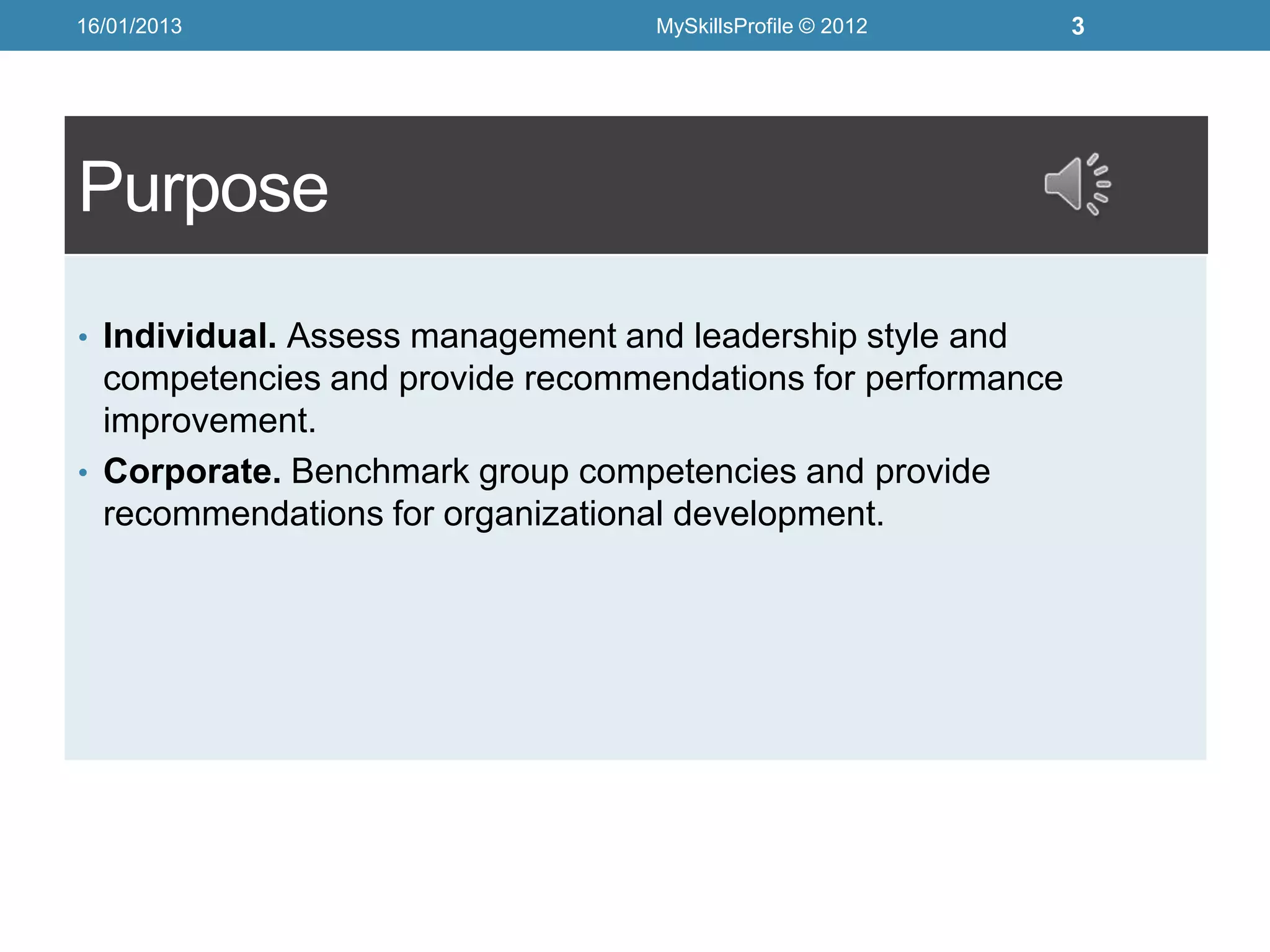 16/01/2013                        MySkillsProfile © 2012     3




Purpose
• Individual. Assess management and leadership style and
  competencies and provide recommendations for performance
  improvement.
• Corporate. Benchmark group competencies and provide
  recommendations for organizational development.
 