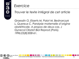 Exercice
       Trouver le texte intégral de cet article

       Graesslin O, Elaerts M, Palot M, Bednarczyk
       L, Quereux C. Paralysie maternelle d’origine
       obstétricale. A propos de deux cas. J
       Gynecol Obstet Biol Reprod (Paris).
       1996;25(8):858-61.




2013      Université de Bretagne Occidentale – Service Commun de documentation   11
 