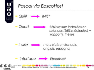 Pascal via EbscoHost

       Qui?                      INIST

       Quoi?                              3260 revues indexées en
                                          sciences (26% médicales) +
                                           rapports, thèses


       Index                      mots-clefs en français,
                                  anglais, espagnol


       Interface                          EbscoHost

2013    Université de Bretagne Occidentale – Service Commun de documentation   24
 