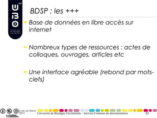 BDSP : les +++
       Base de données en libre accès sur
       internet

       Nombreux types de ressources : actes de
       colloques, ouvrages, articles etc

       Une interface agréable (rebond par mots-
       clefs)




2013     Université de Bretagne Occidentale – Service Commun de documentation   35
 