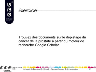 Exercice




       Trouvez des documents sur le dépistage du
       cancer de la prostate à partir du moteur de
       recherche Google Scholar




2013     Université de Bretagne Occidentale – Service Commun de documentation   60
 