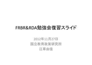 FRBR&RDA勉強会復習スライド

     2012年11月27日
    国立教育政策研究所
        江草由佳
 