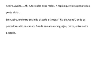 Aveiro, Aveiro…. Ah! A terra dos ovos-moles. A região que vale a pena toda a

gente visitar.

Em Aveiro, encontra-se ainda situada a famosa “ Ria de Aveiro”, onde os

pescadores vão pescar aos fins de semana caranguejos, cricos, entre outra

pescaria.
 