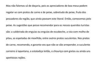 Mas não falemos só de doçaria, pois os apreciadores de boa mesa podem

regalar-se com pratos de carne e de peixe, sobretudo de peixe, fruto dos

pescadores da região, que ainda povoam este litoral. Então, comecemos pelo

peixe. As sugestões que posso recomendar para os nossos queridos turistas

são: a caldeirada de enguias ou enguias de escabeche, a raia com molho de

pitau, as espetadas de mexilhão, entre outros pratos suculentos. Nos pratos

de carne, recomendo, e garanto-vos que não se vão arrepender, o suculento

carneiro à lapantana, o estaladiço leitão, o chouriço com grelos ou ainda uns

apetitosos rojões.
 