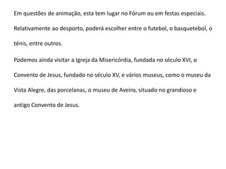 Em questões de animação, esta tem lugar no Fórum ou em festas especiais.

Relativamente ao desporto, poderá escolher entre o futebol, o basquetebol, o

ténis, entre outros.

Podemos ainda visitar a Igreja da Misericórdia, fundada no século XVI, o

Convento de Jesus, fundado no século XV, e vários museus, como o museu da

Vista Alegre, das porcelanas, o museu de Aveiro, situado no grandioso e

antigo Convento de Jesus.
 
