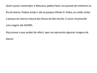 Quem quiser contemplar a Natureza, poderá fazer um passeio de moliceiro na

Ria de Aveiro. Poderá ainda ir até ao parque Infante D. Pedro, ou então visitar

o parque da reserva natural das Dunas de São Jacinto. E assim recomendo

uma viagem até AVEIRO.

Para provar o que acabei de referir, aqui vos apresento algumas imagens de

Aveiro:
 