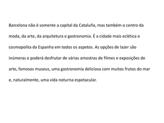 Barcelona não é somente a capital da Cataluña, mas também o centro da

moda, da arte, da arquitetura e gastronomia. É a cidade mais eclética e

cosmopolita da Espanha em todos os aspetos. As opções de lazer são

inúmeras e poderá desfrutar de várias amostras de filmes e exposições de

arte, famosos museus, uma gastronomia deliciosa com muitos frutos do mar

e, naturalmente, uma vida noturna espetacular.
 
