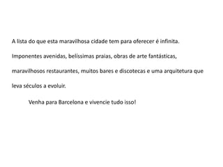 A lista do que esta maravilhosa cidade tem para oferecer é infinita.

Imponentes avenidas, belíssimas praias, obras de arte fantásticas,

maravilhosos restaurantes, muitos bares e discotecas e uma arquitetura que

leva séculos a evoluir.

       Venha para Barcelona e vivencie tudo isso!
 