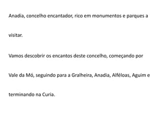 Anadia, concelho encantador, rico em monumentos e parques a


visitar.


Vamos descobrir os encantos deste concelho, começando por


Vale da Mó, seguindo para a Gralheira, Anadia, Alféloas, Aguim e


terminando na Curia.
 
