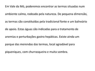 Em Vale da Mó, poderemos encontrar as termas situadas num

ambiente calmo, rodeado pela natureza. De pequena dimensão,

as termas são constituídas pela tradicional fonte e um balneário

de apoio. Estas águas são indicadas para o tratamento de

anemias e perturbações gastro hepáticas. Existe ainda um

parque das merendas das termas, local agradável para

piqueniques, com churrasqueira e muita sombra.
 
