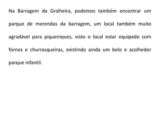 Na Barragem da Gralheira, podemos também encontrar um

parque de merendas da barragem, um local também muito

agradável para piqueniques, visto o local estar equipado com

fornos e churrasqueiras, existindo ainda um belo e acolhedor

parque infantil.
 