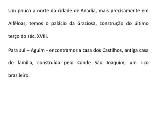 Um pouco a norte da cidade de Anadia, mais precisamente em

Alféloas, temos o palácio da Graciosa, construção do último

terço do séc. XVIII.

Para sul – Aguim - encontramos a casa dos Castilhos, antiga casa

de família, construída pelo Conde São Joaquim, um rico

brasileiro.
 
