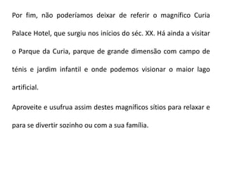 Por fim, não poderíamos deixar de referir o magnífico Curia

Palace Hotel, que surgiu nos inícios do séc. XX. Há ainda a visitar

o Parque da Curia, parque de grande dimensão com campo de

ténis e jardim infantil e onde podemos visionar o maior lago

artificial.

Aproveite e usufrua assim destes magníficos sítios para relaxar e

para se divertir sozinho ou com a sua família.
 