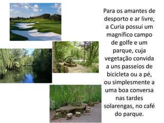 Para os amantes de
desporto e ar livre,
 a Curia possui um
 magnífico campo
    de golfe e um
    parque, cuja
vegetação convida
 a uns passeios de
  bicicleta ou a pé,
ou simplesmente a
 uma boa conversa
      nas tardes
solarengas, no café
     do parque.
 