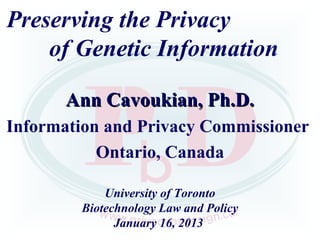 Preserving the Privacy
    of Genetic Information

       Ann Cavoukian, Ph.D.
Information and Privacy Commissioner
           Ontario, Canada

            University of Toronto
        Biotechnology Law and Policy
              January 16, 2013
 
