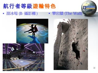 航行者等級遊輪特色
• 溜冰場 (B- 攝影棚 )   • 攀岩牆 (The Wall)




                                     22
 
