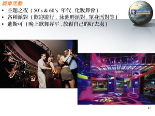 娛樂活動
• 主題之夜 ( 50’s & 60’s 年代 , 化妝舞會 )
• 各種派對 ( 歡迎遊行 , 泳池畔派對 , 單身派對等 )
• 迪斯可 ( 晚上歌舞昇平 , 放鬆自己的好去處 )




                                   27
 