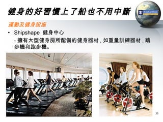 健身的好習慣上了船也不用中斷
運動及健身設施
• Shipshape 健身中心
  - 擁有大型健身房所配備的健身器材 , 如重量訓練器材 , 踏
  步機和跑步機。




                                    33
 