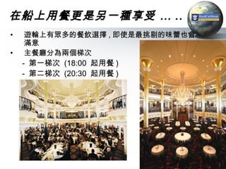 在船上用餐更是另一種享受 … ..
•    遊輪上有眾多的餐飲選擇 , 即使是最挑剔的味蕾也會
     滿意
•    主餐廳分為兩個梯次
    - 第一梯次 (18:00 起用餐 )
    - 第二梯次 (20:30 起用餐 )




                                 38
 