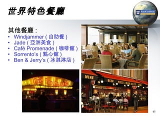 世界特色餐廳
其他餐廳 :
•   Windjammer ( 自助餐 )
•   Jade ( 亞洲美食 )
•   Café Promenade ( 咖啡館 )
•   Sorrento’s ( 點心館 )
•   Ben & Jerry’s ( 冰淇淋店 )




                             45
 