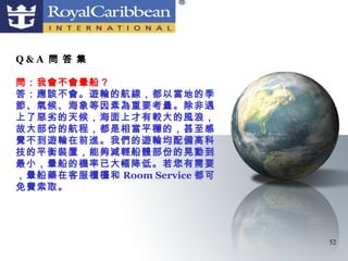 Q&A 問 答 集

問：我會不會暈船？
答：應該不會。遊輪的航線，都以當地的季
節、氣候、海象等因素為重要考量。除非遇
上了惡劣的天候，海面上才有較大的風浪，
故大部份的航程，都是相當平穩的，甚至感
覺不到遊輪在前進。我們的遊輪均配備高科
技的平衡裝置，能夠減輕船體部份的晃動到
最小，暈船的機率已大幅降低。若您有需要
，暈船藥在客服櫃檯和 Room Service 都可
免費索取。




                             52
 