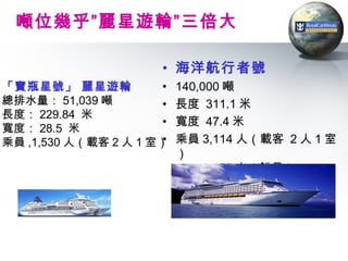 噸位幾乎”麗星遊輪”三倍大

                       • 海洋航行者號
「寶瓶星號」 麗星遊輪            •   140,000 噸
總排水量： 51,039 噸         •   長度 311.1 米
長度： 229.84 米
                       •   寬度 47.4 米
寬度： 28.5 米
乘員 ,1,530 人（載客 2 人 1 室）•   乘員 3,114 人（載客 2 人 1 室
                           ）
                               1,176 人（船員）
 