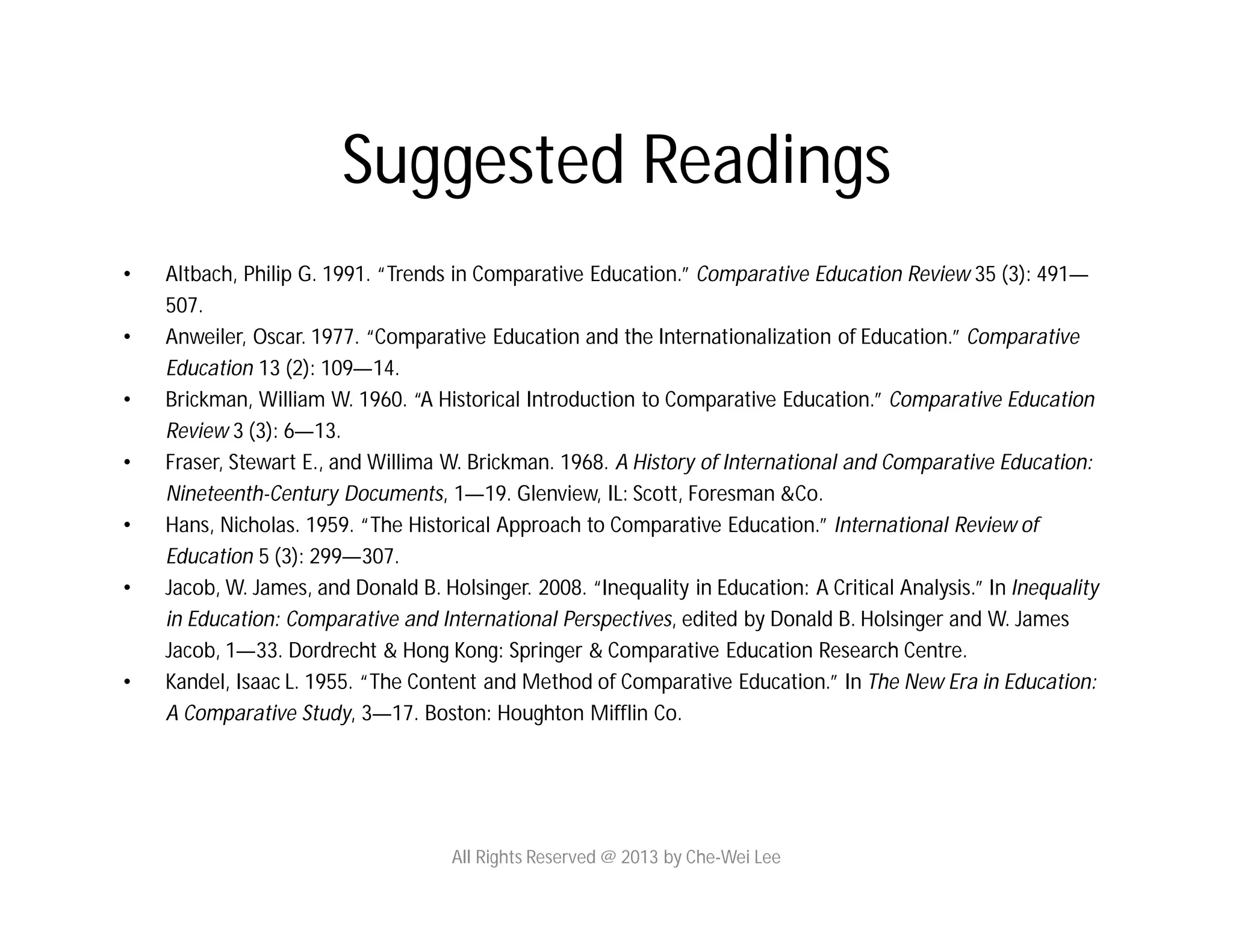 Suggested Readings
• Altbach, Philip G. 1991. “Trends in Comparative Education.” Comparative Education Review 35 (3): 491—
507.
• Anweiler, Oscar. 1977. “Comparative Education and the Internationalization of Education.” Comparative
Education 13 (2): 109—14.
• Brickman, William W. 1960. “A Historical Introduction to Comparative Education.” Comparative Education
Review 3 (3): 6—13.
• Fraser, Stewart E., and Willima W. Brickman. 1968. A History of International and Comparative Education:
Nineteenth-Century Documents, 1—19. Glenview, IL: Scott, Foresman &Co.
• Hans, Nicholas. 1959. “The Historical Approach to Comparative Education.” International Review of
Education 5 (3): 299—307.
• Jacob, W. James, and Donald B. Holsinger. 2008. “Inequality in Education: A Critical Analysis.” In Inequality
in Education: Comparative and International Perspectives, edited by Donald B. Holsinger and W. James
Jacob, 1—33. Dordrecht & Hong Kong: Springer & Comparative Education Research Centre.
• Kandel, Isaac L. 1955. “The Content and Method of Comparative Education.” In The New Era in Education:
A Comparative Study, 3—17. Boston: Houghton Mifflin Co.
All Rights Reserved @ 2013 by Che-Wei Lee
 