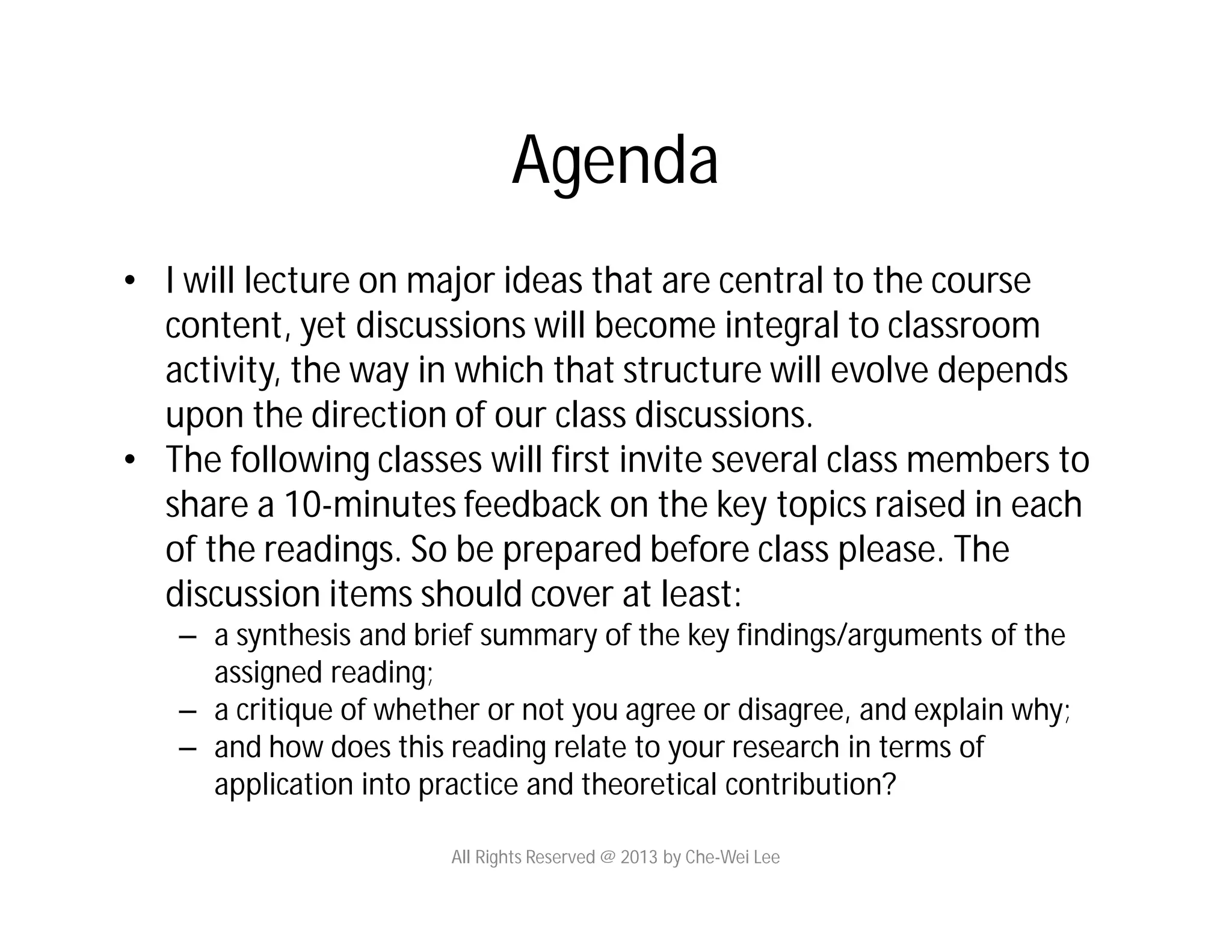 • I will lecture on major ideas that are central to the course
content, yet discussions will become integral to classroom
activity, the way in which that structure will evolve depends
upon the direction of our class discussions.
• The following classes will first invite several class members to
share a 10-minutes feedback on the key topics raised in each
of the readings. So be prepared before class please. The
discussion items should cover at least:
– a synthesis and brief summary of the key findings/arguments of the
assigned reading;
– a critique of whether or not you agree or disagree, and explain why;
– and how does this reading relate to your research in terms of
application into practice and theoretical contribution?
Agenda
All Rights Reserved @ 2013 by Che-Wei Lee
 