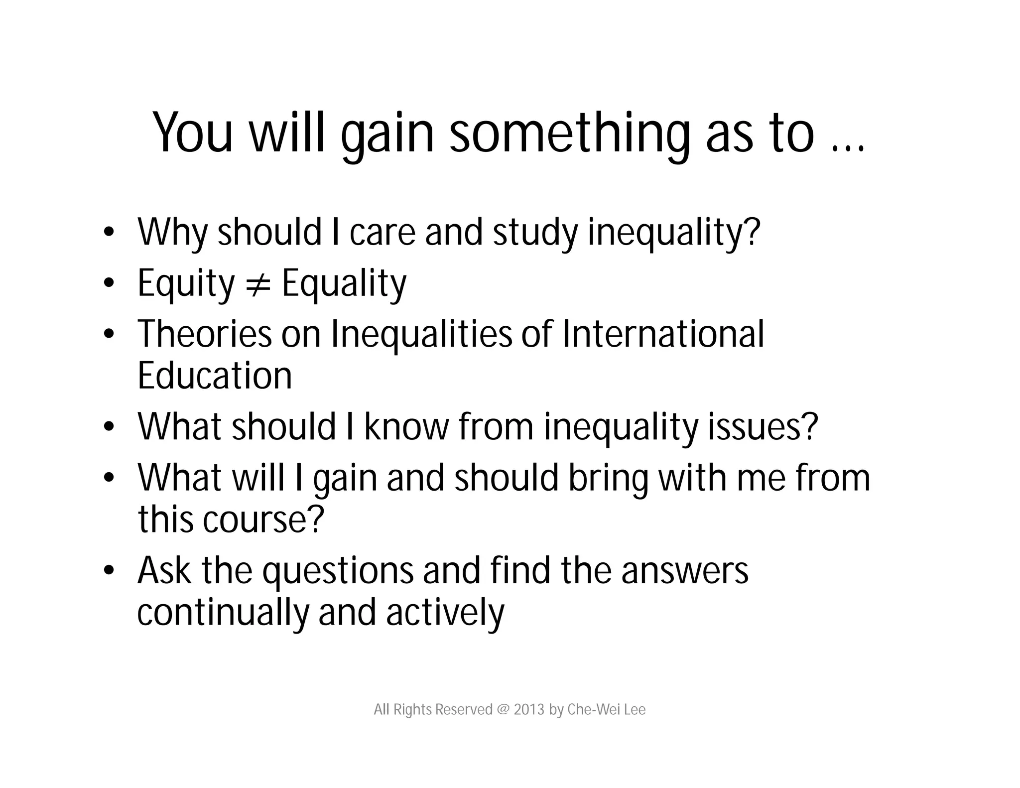 You will gain something as to …
• Why should I care and study inequality?
• Equity ≠ Equality
• Theories on Inequalities of International
Education
• What should I know from inequality issues?
• What will I gain and should bring with me from
this course?
• Ask the questions and find the answers
continually and actively
All Rights Reserved @ 2013 by Che-Wei Lee
 