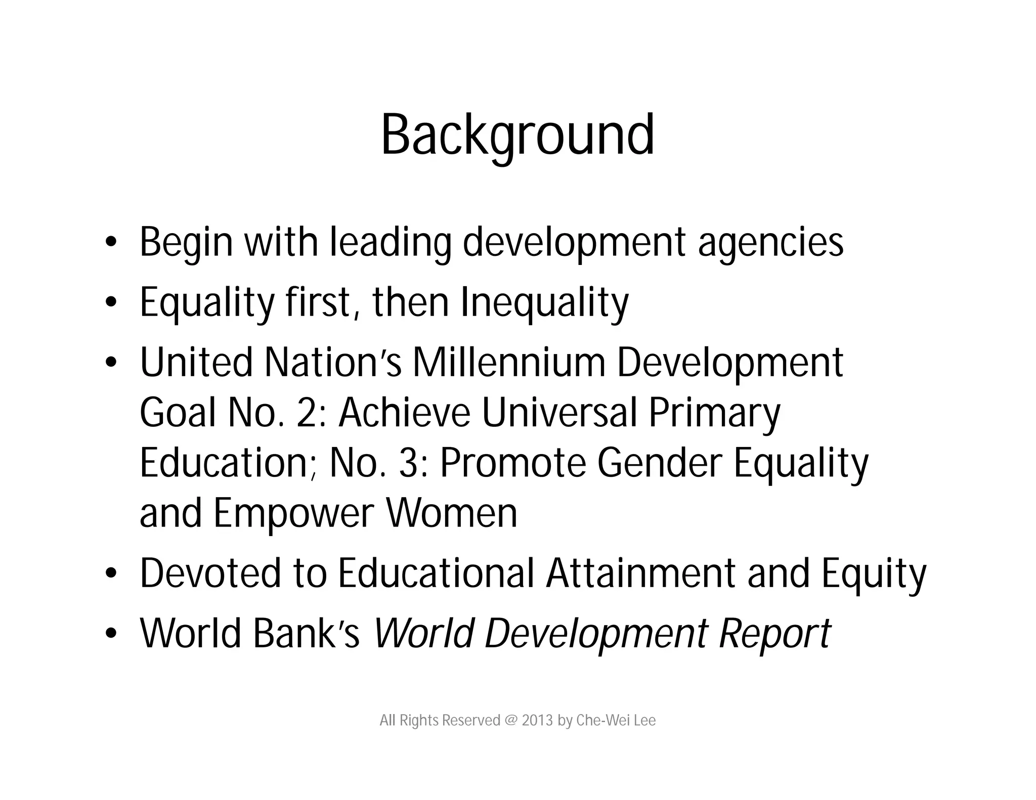 Background
• Begin with leading development agencies
• Equality first, then Inequality
• United Nation’s Millennium Development
Goal No. 2: Achieve Universal Primary
Education; No. 3: Promote Gender Equality
and Empower Women
• Devoted to Educational Attainment and Equity
• World Bank’s World Development Report
All Rights Reserved @ 2013 by Che-Wei Lee
 