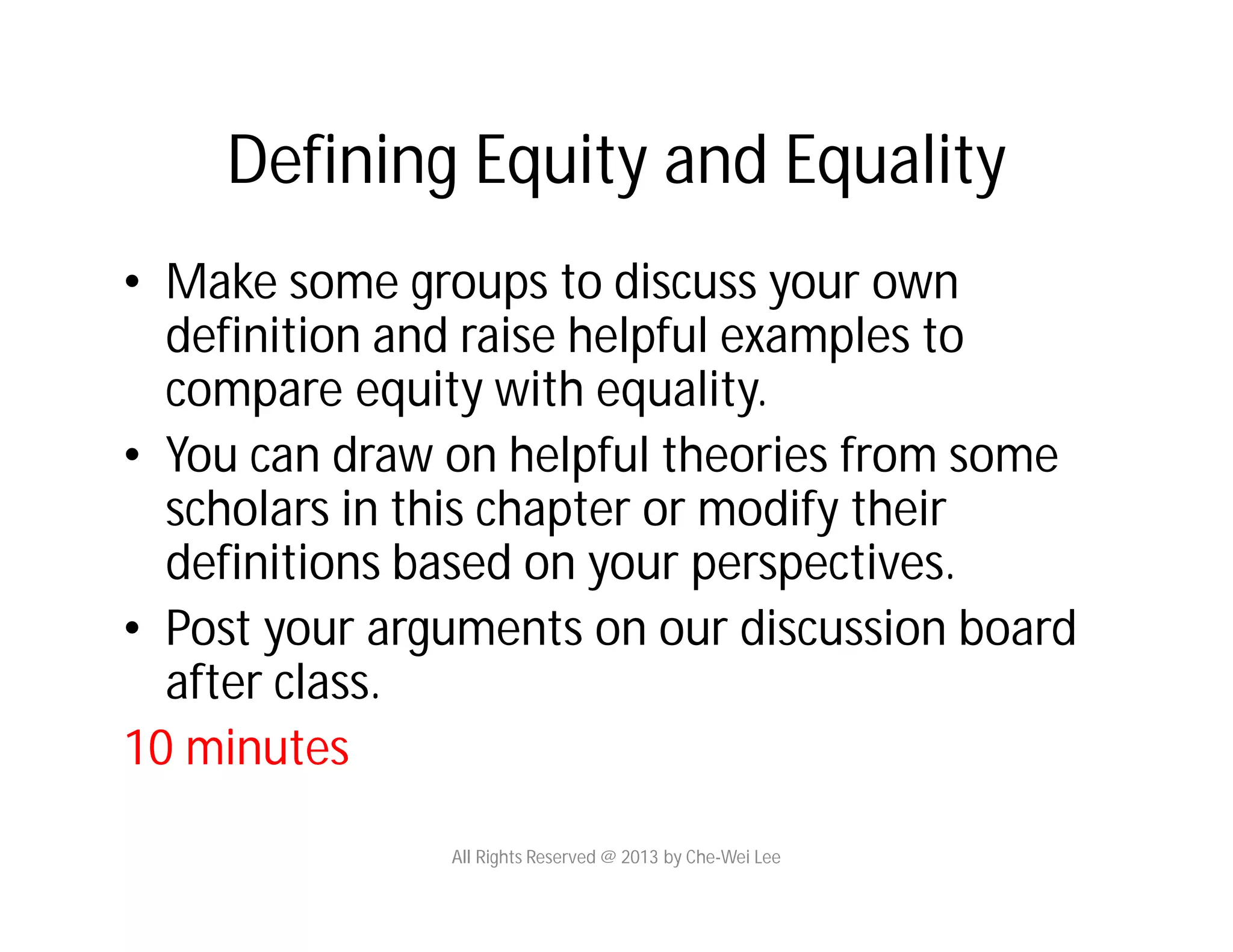 Defining Equity and Equality
• Make some groups to discuss your own
definition and raise helpful examples to
compare equity with equality.
• You can draw on helpful theories from some
scholars in this chapter or modify their
definitions based on your perspectives.
• Post your arguments on our discussion board
after class.
10 minutes
All Rights Reserved @ 2013 by Che-Wei Lee
 