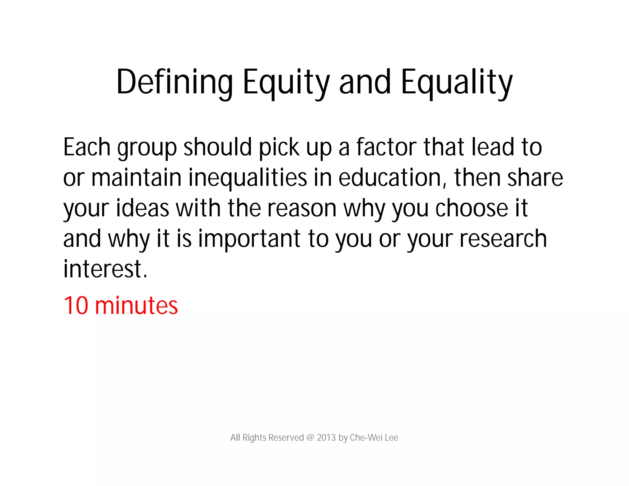 Defining Equity and Equality
Each group should pick up a factor that lead to
or maintain inequalities in education, then share
your ideas with the reason why you choose it
and why it is important to you or your research
interest.
10 minutes
All Rights Reserved @ 2013 by Che-Wei Lee
 