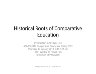 Historical Roots of Comparative
Education
Instructor: Che-Wei Lee
ADMPS 3343 Comparative Education, Spring 2013
Thursday, 17 January 2013, 7:15-9:55 pm
4301 Wesley W. Posvar Hall
University of Pittsburgh
All Rights Reserved @ 2013 by Che-Wei Lee
 