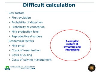 11

           Difficult calculation
Cow factors
● First ovulation
● Probability of detection
● Probability of conception
● Milk production level
● Reproductive disorders
Economical factors                A complex
                                  system of
● Milk price                    dynamics and
● Costs of insemination          interactions

● Costs of culling
● Costs of calving management
 