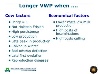 19

       Longer VWP when ….
Cow factors             Economical factors
 ● Parity = 1              ● Lower costs low milk
 ● Not Holstein Frisian      production
 ● High persistence        ● High costs of
                             inseminations
 ● Low production
                           ● High costs culling
 ● Late peak in production
 ● Calved in winter
 ● Bad oestrus detection
 ● Late first ovulation
 ● Reproduction diseases
 