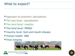 What to expect?



 Approach to economic calculations
 The cow level: reproduction
 The herd level: mastitis
 The herd level: PRRSV
 Country level: foot and mouth disease
 Human health: BSE
 Final remarks
 
