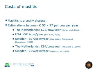 Costs of mastitis


 Mastitis is a costly disease
 Estimiations between € 55 – 97 per cow per year
    ● The Netherlands: €78/cow/year (Huijps et al.,2008)
    ● USA: €61/cow/year (Bar et al., 2008)
    ● Sweden: €97/cow/year (Hagnestam- Nielsen and
      Østergaard, (2009)

    ● The Netherlands: €84/cow/year (Halasa et al., 2009)
    ● Sweden: €55/cow/year (Nielsen et al., 2010)
 