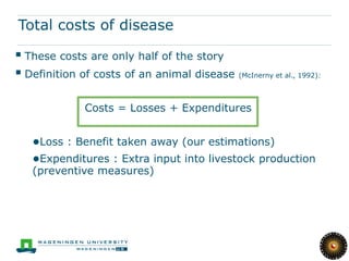 Total costs of disease

 These costs are only half of the story
 Definition of costs of an animal disease (McInerny et al., 1992):

               Costs = Losses + Expenditures


   ●Loss : Benefit taken away (our estimations)
   ●Expenditures : Extra input into livestock production
   (preventive measures)
 
