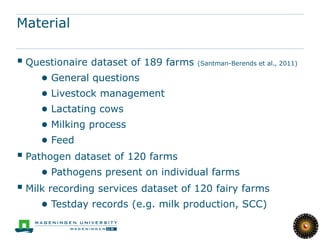 Material

 Questionaire dataset of 189 farms (Santman-Berends et al., 2011)
     ● General questions
     ● Livestock management
     ● Lactating cows
     ● Milking process
     ● Feed
 Pathogen dataset of 120 farms
     ● Pathogens present on individual farms
 Milk recording services dataset of 120 fairy farms
     ● Testday records (e.g. milk production, SCC)
 