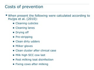 Costs of prevention

 When present the following were calculated according to
 Huijps et al. (2010):
    ● Cleaning cubicles
    ● Cleaning lanes
    ● Drying off
    ● Pre-stripping
    ● Clean dirty udders
    ● Milker gloves
    ● Clean cluster after clinical case
    ● Milk high SCC cow last
    ● Post milking teat disinfection
    ● Fixing cows after milking
 