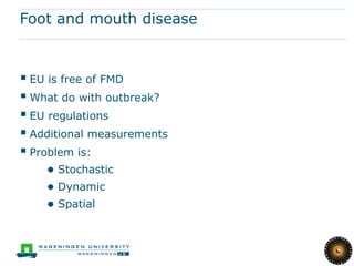 Foot and mouth disease



 EU is free of FMD
 What do with outbreak?
 EU regulations
 Additional measurements
 Problem is:
    ● Stochastic
    ● Dynamic
    ● Spatial
 