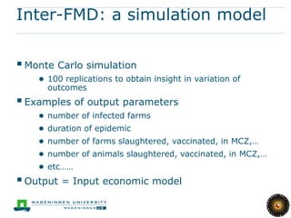 Inter-FMD: a simulation model

 Monte Carlo simulation
    ● 100 replications to obtain insight in variation of
        outcomes
 Examples of output parameters
    ●   number of infected farms
    ●   duration of epidemic
    ●   number of farms slaughtered, vaccinated, in MCZ,…
    ●   number of animals slaughtered, vaccinated, in MCZ,…
    ●   etc……
 Output = Input economic model
 