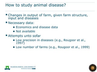 How to study animal disease?

 Changes in output of farm, given farm structure,
  input and diseases
 Necessary data:
    ● Economics and disease data
    ● Not available
 Attempts unto sofar
    ● Low precision in diseases (e.g., Rougoor et al.,
      1997)
    ● Low number of farms (e.g., Rougoor et al., 1999)
 