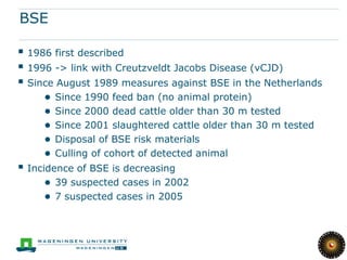 BSE

 1986 first described
 1996 -> link with Creutzveldt Jacobs Disease (vCJD)
 Since August 1989 measures against BSE in the Netherlands
     ●   Since 1990 feed ban (no animal protein)
     ●   Since 2000 dead cattle older than 30 m tested
     ●   Since 2001 slaughtered cattle older than 30 m tested
     ●   Disposal of BSE risk materials
     ●   Culling of cohort of detected animal
 Incidence of BSE is decreasing
     ● 39 suspected cases in 2002
     ● 7 suspected cases in 2005
 