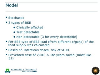 Model

 Stochastic
 3 types of BSE
    ● Clinically affected
    ● Test detectable
    ● Non detectable (3 for every detectable)
 Per BSE type of BSE load (from different organs) of the
 food supply was calculated
 Based on Infectious doses, risk of vCJD
 Prevented case of vCJD -> life years saved (most like
 51)
 
