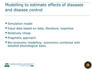 Modelling to estimate effects of diseases
and disease control


 Simulation model
 Input data based on data, literature, expertise
 Relatively cheap
 Pragmatic approach
 Bio-economic modelling: economics combined with
 detailed physiological basis
 