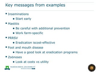 Key messages from examples

 Inseminations
     ● Start early
 Mastitis
     ● Be careful with additional prevention
     ● Work farm-specific
 PRRSV
     ● Eradication iscost-effective
 Foot and mouth disease
     ● Have a good look at eradication programs
 Zoönoses
     ● Look at costs vs utility
 