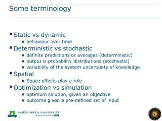 Some terminology


 Static vs dynamic
    ● behaviour over time
 Deterministic vs stochastic
    ● definite predictions or averages (deterministic)
    ● output is probability distributions (stochastic)
    ● variability of the system uncertainty of knowledge
 Spatial
    ● Space effects play a role
 Optimization vs simulation
    ● optimum solution, given an objective
    ● outcome given a pre-defined set of input
 
