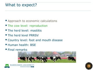 What to expect?



 Approach to economic calculations
 The cow level: reproduction
 The herd level: mastitis
 The herd level PRRSV
 Country level: foot and mouth disease
 Human health: BSE
 Final remarks
 